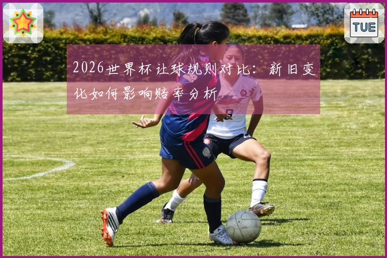2026世界杯让球规则对比：新旧变化如何影响赔率分析